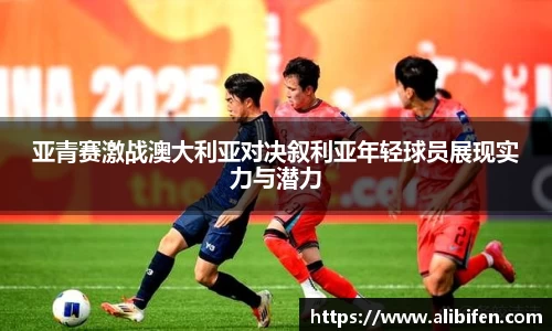 亚青赛激战澳大利亚对决叙利亚年轻球员展现实力与潜力